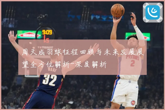 周天成羽球征程回顾与未来发展展望全方位解析-深度解析