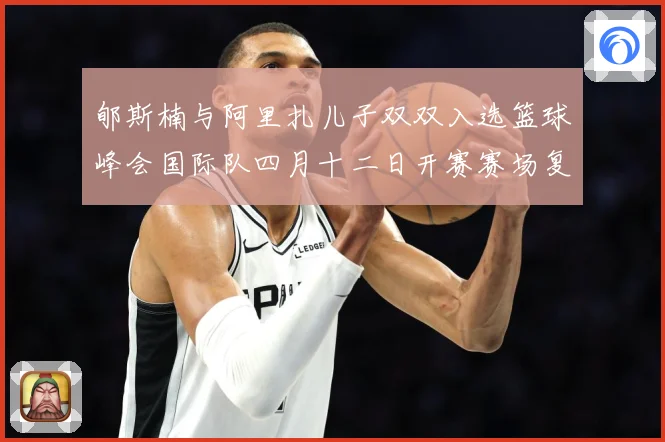 郇斯楠与阿里扎儿子双双入选篮球峰会国际队四月十二日开赛赛场复盘-深度解析
