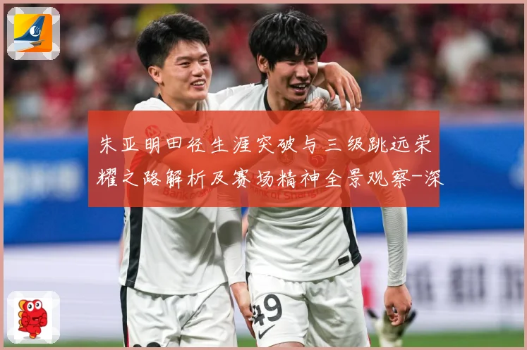 朱亚明田径生涯突破与三级跳远荣耀之路解析及赛场精神全景观察-深度解析
