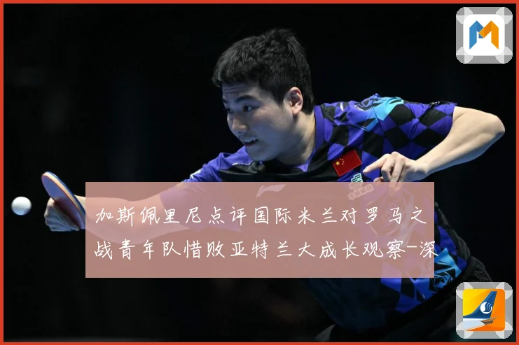 加斯佩里尼点评国际米兰对罗马之战青年队惜败亚特兰大成长观察-深度解析