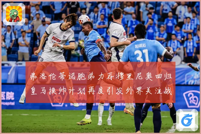 弗洛伦蒂诺胞弟力荐穆里尼奥回归皇马换帅计划再度引发外界关注战术观察-深度解析