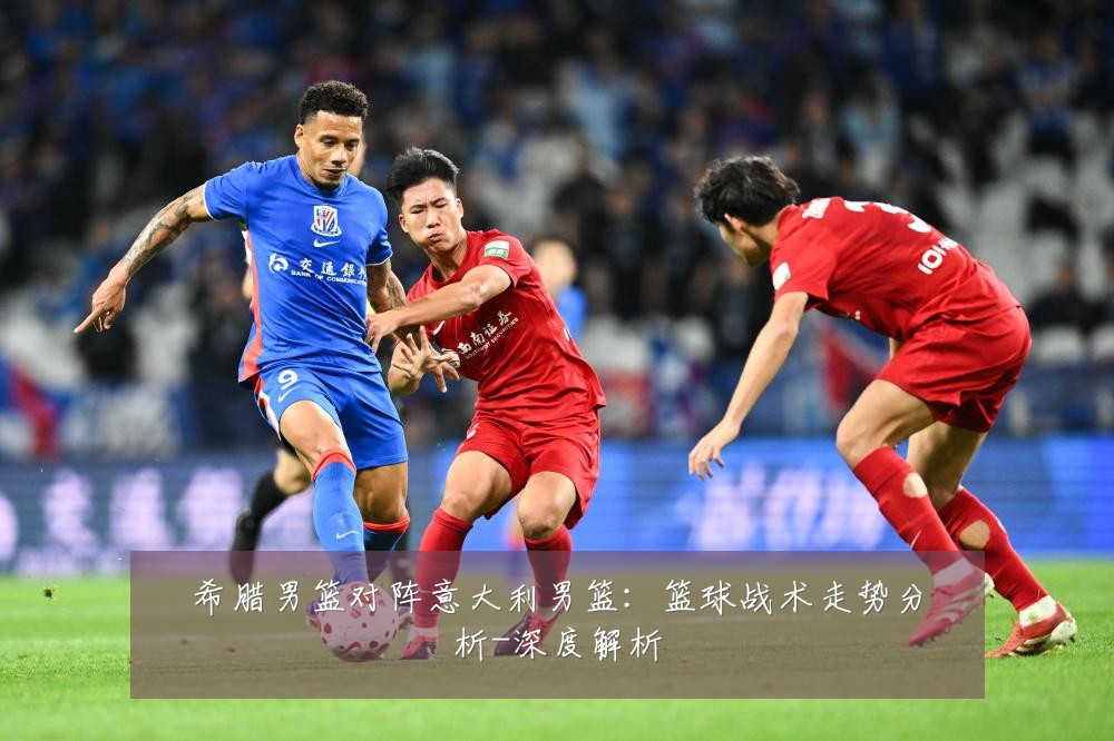 希腊男篮对阵意大利男篮:篮球战术走势分析-深度解析